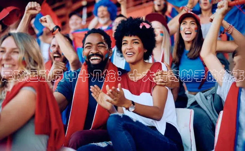 333体育ARGA公司足球运动员中十几枪：十大传奇射手的故事