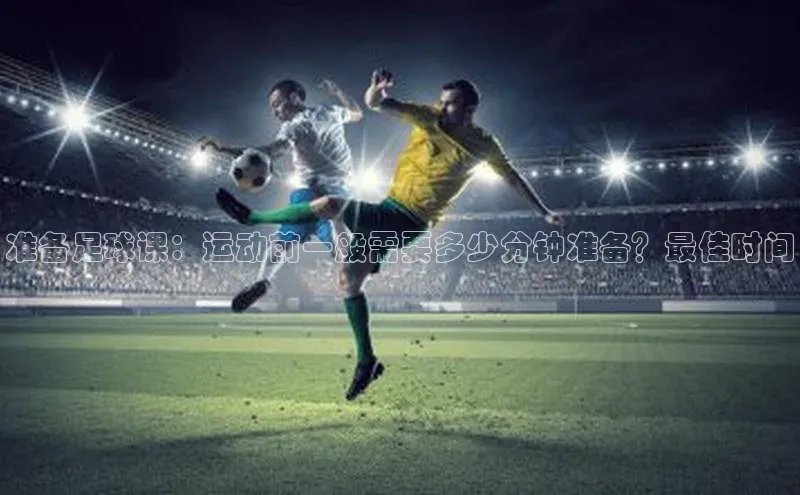 333体育平台App下载安卓手机下载猫眼准备足球课：运动前一般需要多少分钟准备？最佳时间