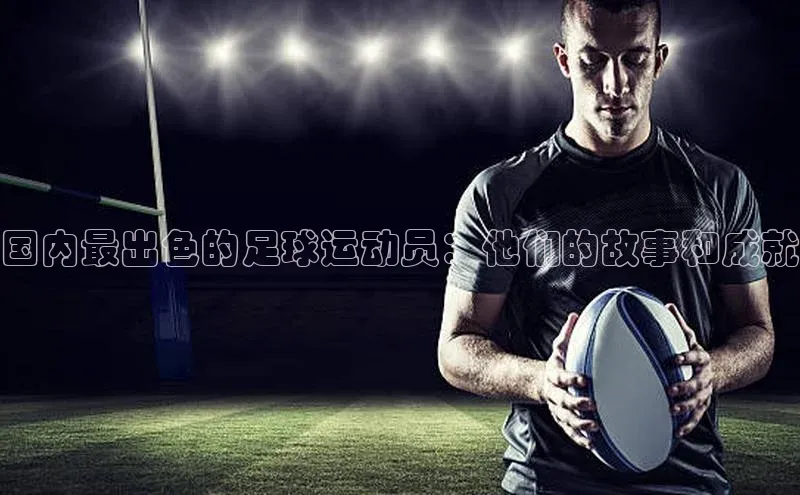 333体育平台app视觉中国国内最出色的足球运动员：他们的故事和成就