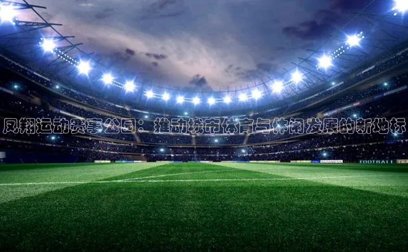 凤翔运动赛事公园：推动城市体育与休闲发展的新地标