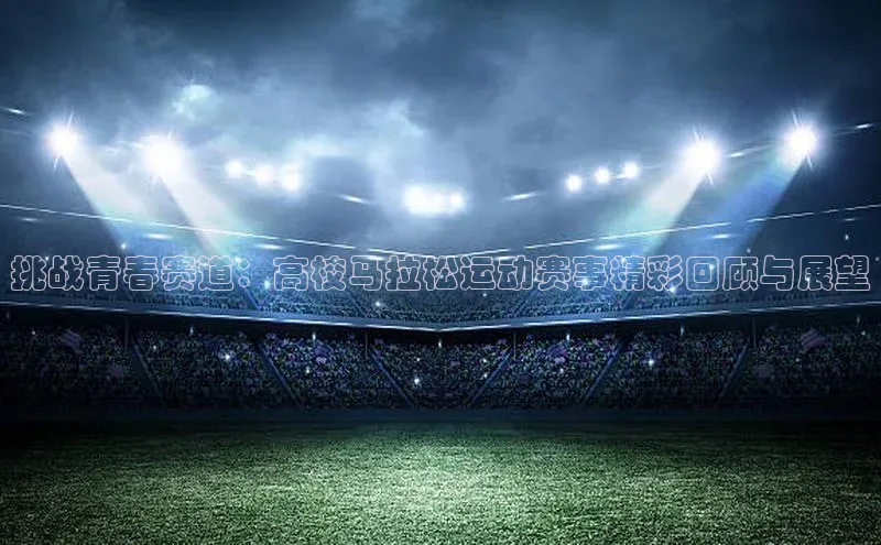 挑战青春赛道：高校马拉松运动赛事精彩回顾与展望