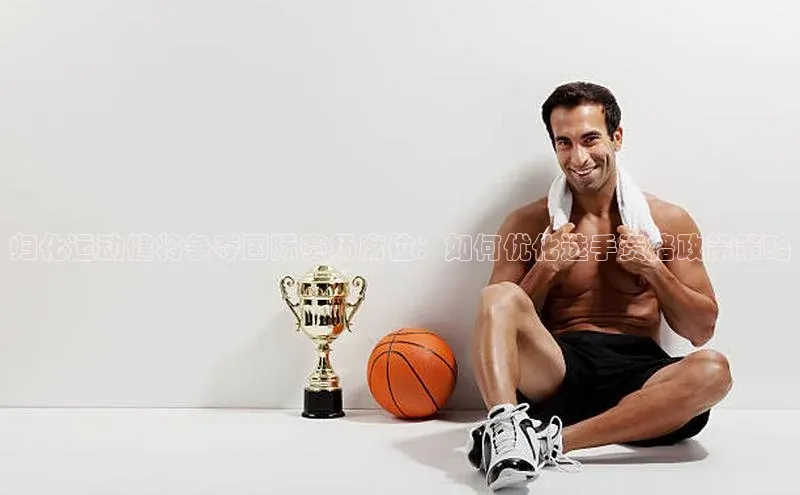 归化运动健将争夺国际赛场席位：如何优化选手资格政策策略