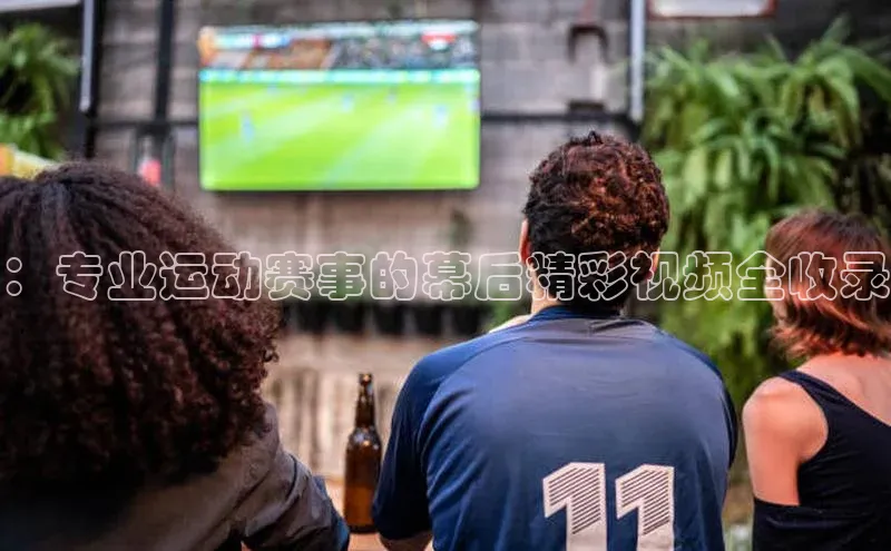：专业运动赛事的幕后精彩视频全收录